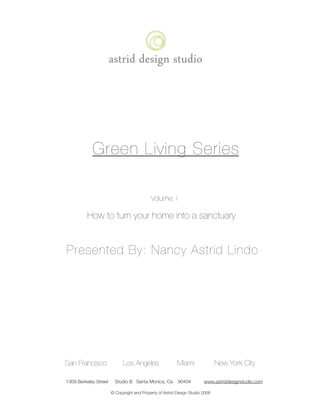 Green Living Series

                                                Volume: I

              How to turn your home into a sanctuary


    Presented By: Nancy Astrid Lindo




    San Francisco                Los Angeles                  Miami                New York City

	   1309 Berkeley Street     Studio B Santa Monica, Ca        90404         www.astriddesignstudio.com

                           © Copyright and Property of Astrid Design Studio 2008
 