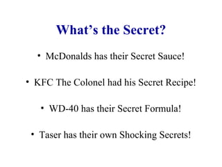 What’s the Secret? McDonalds has their Secret Sauce! KFC The Colonel had his Secret Recipe! WD-40 has their Secret Formula! Taser has their own Shocking Secrets! 