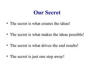 Our Secret The secret is what creates the ideas! The secret is what makes the ideas possible! The secret is what drives the end results! The secret is just one step away! 