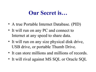 Our Secret is… A true Portable Internet Database. (PID) It will run on any PC and connect to Internet at any speed to share data. It will run on any size physical disk drive, USB drive, or portable Thumb Drive. It can store millions and millions of records. It will rival against MS SQL or Oracle SQL 
