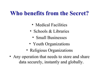 Who benefits from the Secret? Medical Facilities Schools & Libraries Small Businesses Youth Organizations Religious Organizations Any operation that needs to store and share data securely, instantly and globally. 