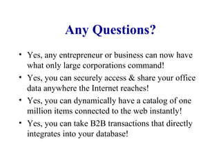 Any Questions? Yes, any entrepreneur or business can now have what only large corporations command! Yes, you can securely access & share your office data anywhere the Internet reaches! Yes, you can dynamically have a catalog of one million items connected to the web instantly! Yes, you can take B2B transactions that directly integrates into your database! 