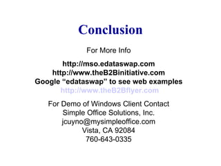 Conclusion For More Info http://mso.edataswap.com http://www.theB2Binitiative.com Google “edataswap” to see web examples   http://www.theB2Bflyer.com For Demo of Windows Client Contact Simple Office Solutions, Inc. [email_address] Vista, CA 92084 760-643-0335 