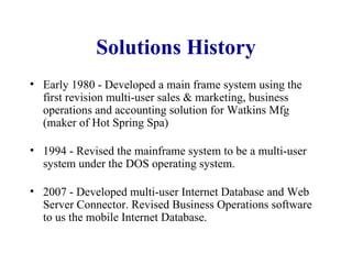 Solutions History Early 1980 - Developed a main frame system using the first revision multi-user sales & marketing, business operations and accounting solution for Watkins Mfg (maker of Hot Spring Spa) 1994 - Revised the mainframe system to be a multi-user system under the DOS operating system. 2007 - Developed multi-user Internet Database and Web Server Connector. Revised Business Operations software to us the mobile Internet Database. 
