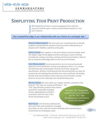 SIMPLIFYING YOUR PRINT PRODUCTION
                 J
                     AY COMMUNICATIONS is a print management firm with the
                     resources to draw upon a variety of specialized companies in the
                     print industry.


quot;Our competitive edge is our relationship with our clients as a strategic ally.quot;

                 PROCESS MANAGEMENT We work with your marketing team to identify
                 problems and provide the solutions that ensure the timely delivery of
                 projects with reliability, expertise and quality.

                 SUPPLY CHAIN Our suppliers in the print industry vary from webb, sheet
                 fed, digital, large format digital and silk screening to custom finishing
                 including die-cutting, mounting, coatings and full service bindery. State of
                 the art prepress technology exists at all of our print facilities.

                 COST MANAGEMENT Commercial printers do not necessarily provide
                 objective recommendations as they are production driven. It is a known
                 fact that they will accept projects that do not fit their equipment
                 specifications. Bindery, Finishing and even the printing itself can often be
                 outsourced and subsequently marked up to cover overheads. By dealing
                 directly with each discipline, these mark-ups are eliminated, we deal
                 direct on every level, reducing costs and preventing waste.

                 BUYING GREEN We have within our supplier network, companies that
                 hold the “FSC chain-of-custody certification”. The
                 “FSC” logo identifies products that contain
                 wood from responsibly managed                    By using “FSC” designated
                 forests independently certified in              suppliers you are at liberty to
                 accordance with the rules of the
                                                                      use the “FSC” logo
                 forest stewardship council.
                                                                     identifying your commitment
                                                                         to the environment.
                 OUR VALUE Is for business professionals
                 who want their print production managed
                 accurately, on time, with the utmost reliability while maintaining our
                 commitment to marketplace value.

                       JAY COMMUNICATIONS | Jeff Russell | 804 Bexhill Rd. Mississauga, ON. L5H 3L1.
                                   EMAIL: jeffwrussell@rogers.com. T:416.809.6043 F:705.445.7915
 