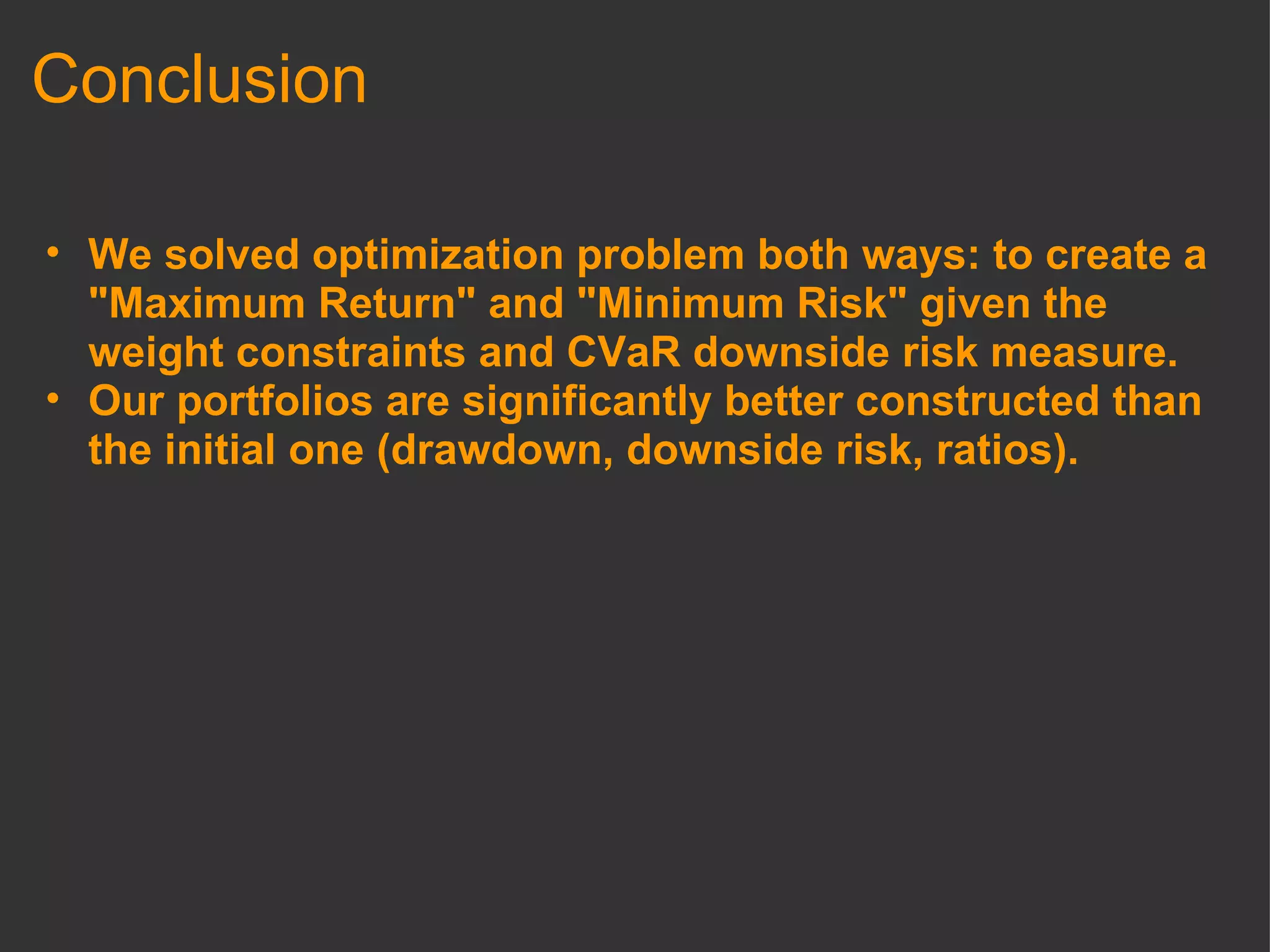Conclusion We solved optimization problem both ways: to create a "Maximum Return" and "Minimum Risk" given the weight constraints and CVaR downside risk measure. Our portfolios are significantly better constructed than the initial one (drawdown, downside risk, ratios). 