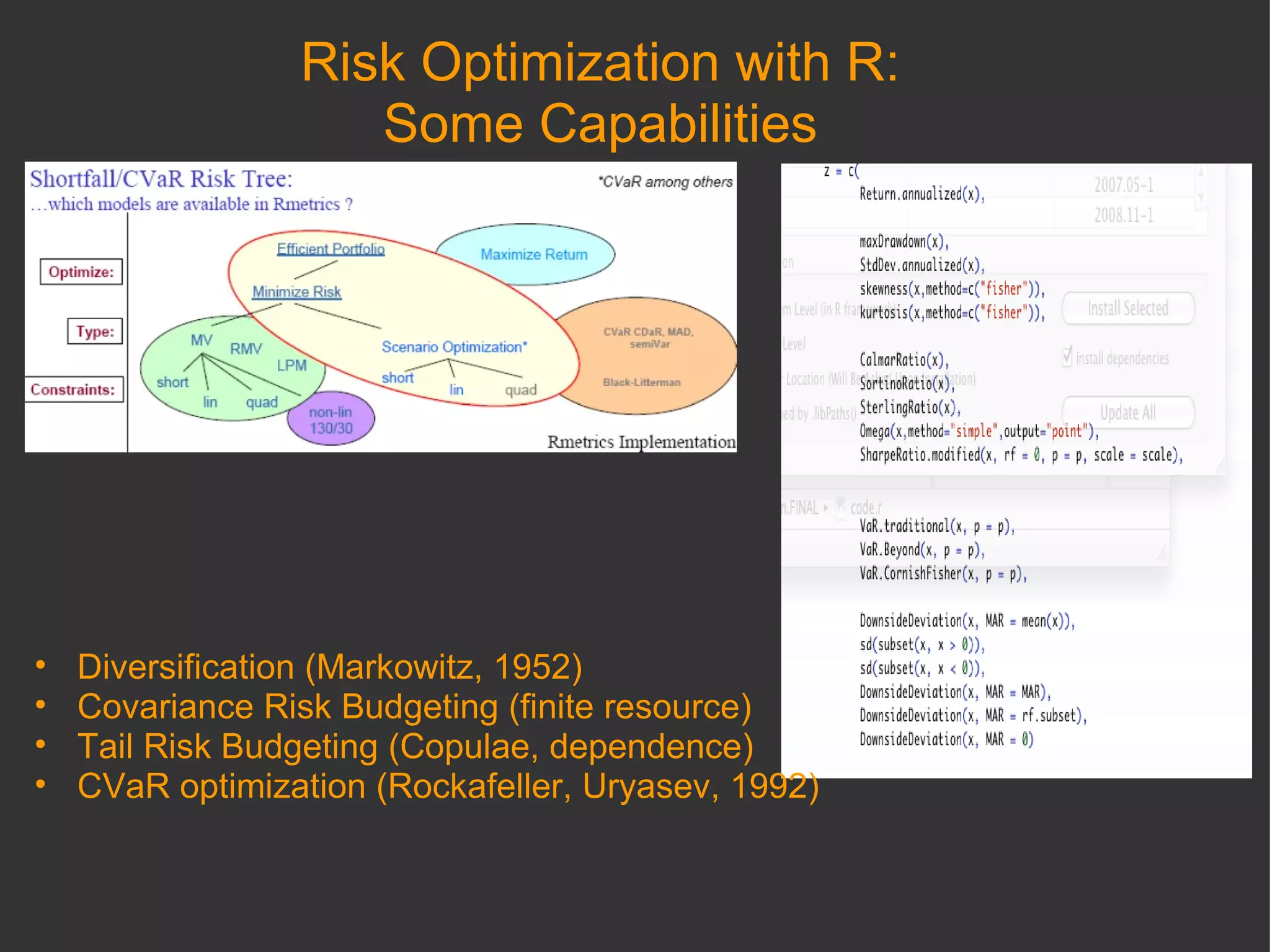 Risk Optimization with R: Some Capabilities Diversification (Markowitz, 1952) Covariance Risk Budgeting (finite resource) Tail Risk Budgeting (Copulae, dependence) CVaR optimization (Rockafeller, Uryasev, 1992) 