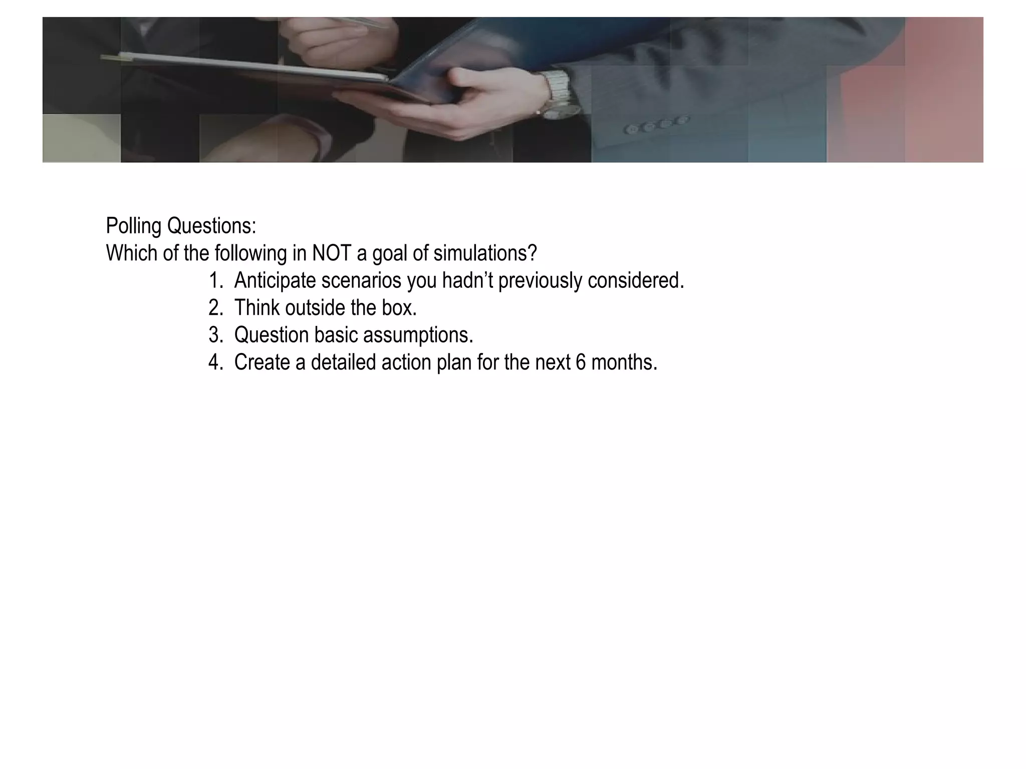 Polling Question Polling Questions: Which of the following in NOT a goal of simulations? 1.  Anticipate scenarios you hadn’t previously considered. 2.  Think outside the box. 3.  Question basic assumptions. 4.  Create a detailed action plan for the next 6 months. 