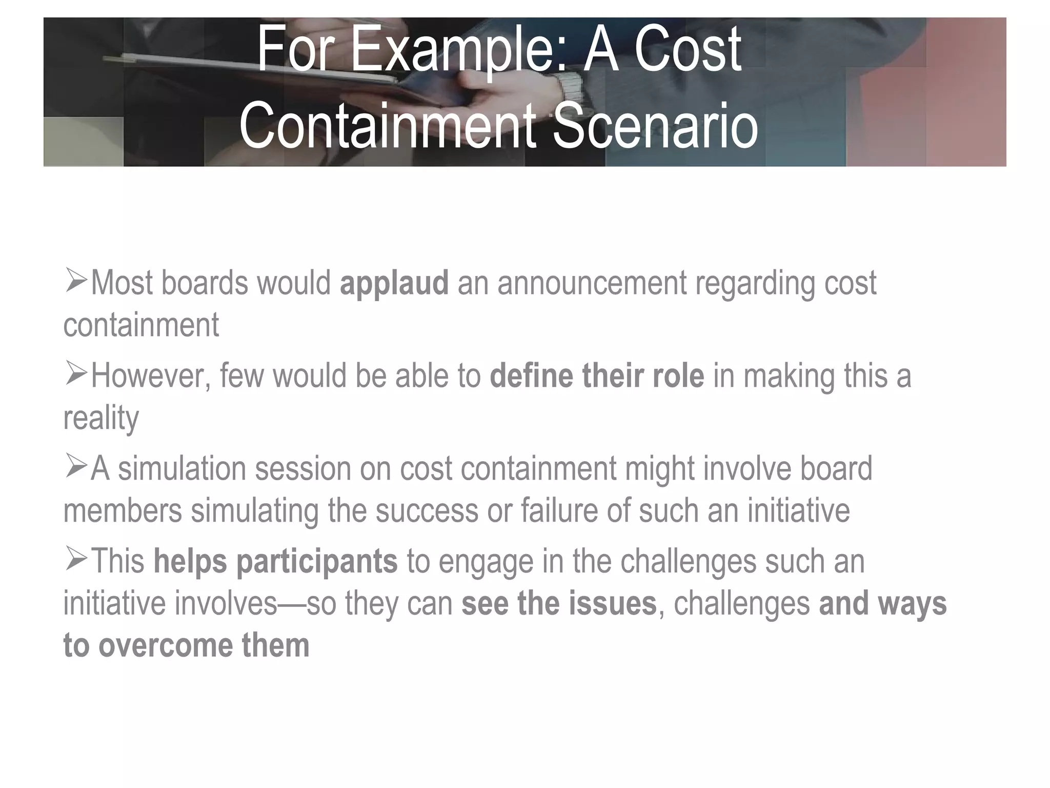 For Example: A Cost Containment Scenario Most boards would  applaud  an announcement regarding cost containment However, few would be able to  define their role  in making this a reality A simulation session on cost containment might involve board members simulating the success or failure of such an initiative  This  helps participants  to engage in the challenges such an initiative involves—so they can  see the issues , challenges  and ways to overcome them  
