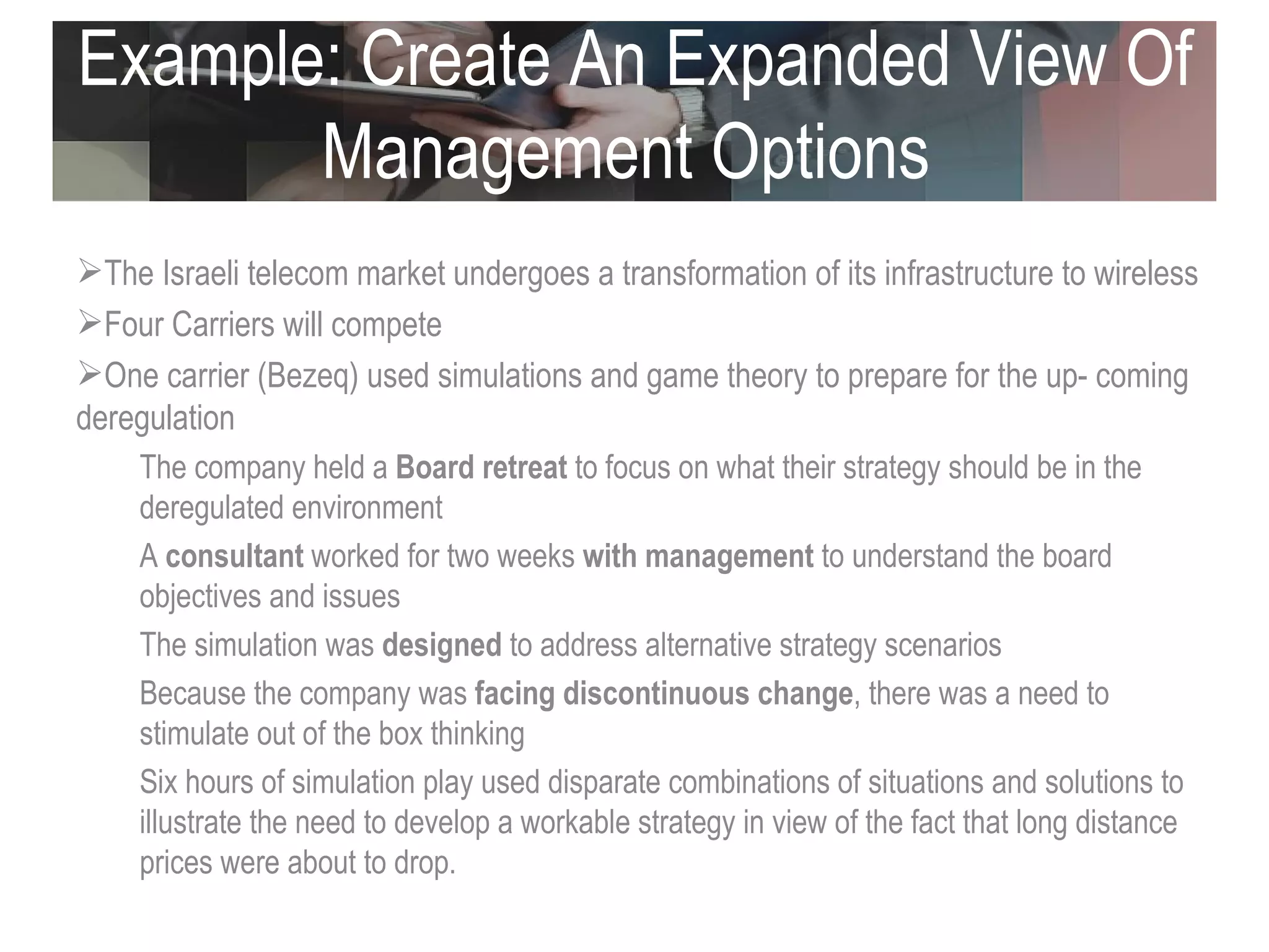 Example: Create An Expanded View Of Management Options  The Israeli telecom market undergoes a transformation of its infrastructure to wireless Four Carriers will compete One carrier (Bezeq) used simulations and game theory to prepare for the up- coming deregulation The company held a  Board retreat  to focus on what their strategy should be in the deregulated environment  A  consultant  worked for two weeks  with management  to understand the board objectives and issues The simulation was  designed  to address alternative strategy scenarios Because the company was  facing discontinuous change , there was a need to stimulate out of the box thinking  Six hours of simulation play used disparate combinations of situations and solutions to illustrate the need to develop a workable strategy in view of the fact that long distance prices were about to drop.  