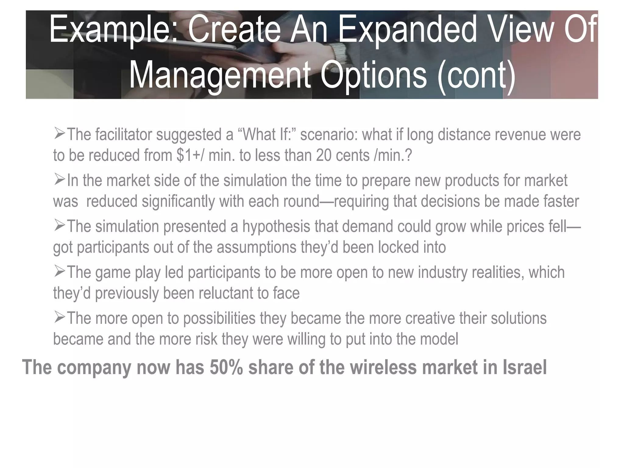 Example: Create An Expanded View Of Management Options (cont) The facilitator suggested a “What If:” scenario: what if long distance revenue were to be reduced from $1+/ min. to less than 20 cents /min.? In the market side of the simulation the time to prepare new products for market was  reduced significantly with each round—requiring that decisions be made faster The simulation presented a hypothesis that demand could grow while prices fell—got participants out of the assumptions they’d been locked into The game play led participants to be more open to new industry realities, which they’d previously been reluctant to face The more open to possibilities they became the more creative their solutions became and the more risk they were willing to put into the model The company now has 50% share of the wireless market in Israel  