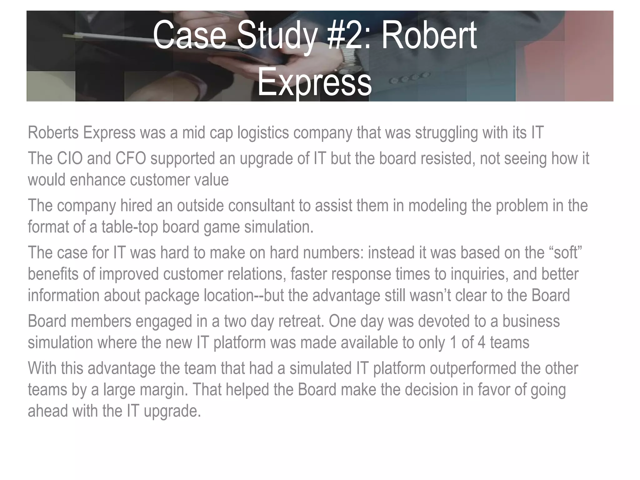 Case Study #2: Robert Express Roberts Express was a mid cap logistics company that was struggling with its IT The CIO and CFO supported an upgrade of IT but the board resisted, not seeing how it would enhance customer value The company hired an outside consultant to assist them in modeling the problem in the format of a table-top board game simulation.  The case for IT was hard to make on hard numbers: instead it was based on the “soft” benefits of improved customer relations, faster response times to inquiries, and better information about package location--but the advantage still wasn’t clear to the Board Board members engaged in a two day retreat. One day was devoted to a business simulation where the new IT platform was made available to only 1 of 4 teams  With this advantage the team that had a simulated IT platform outperformed the other teams by a large margin. That helped the Board make the decision in favor of going ahead with the IT upgrade.  