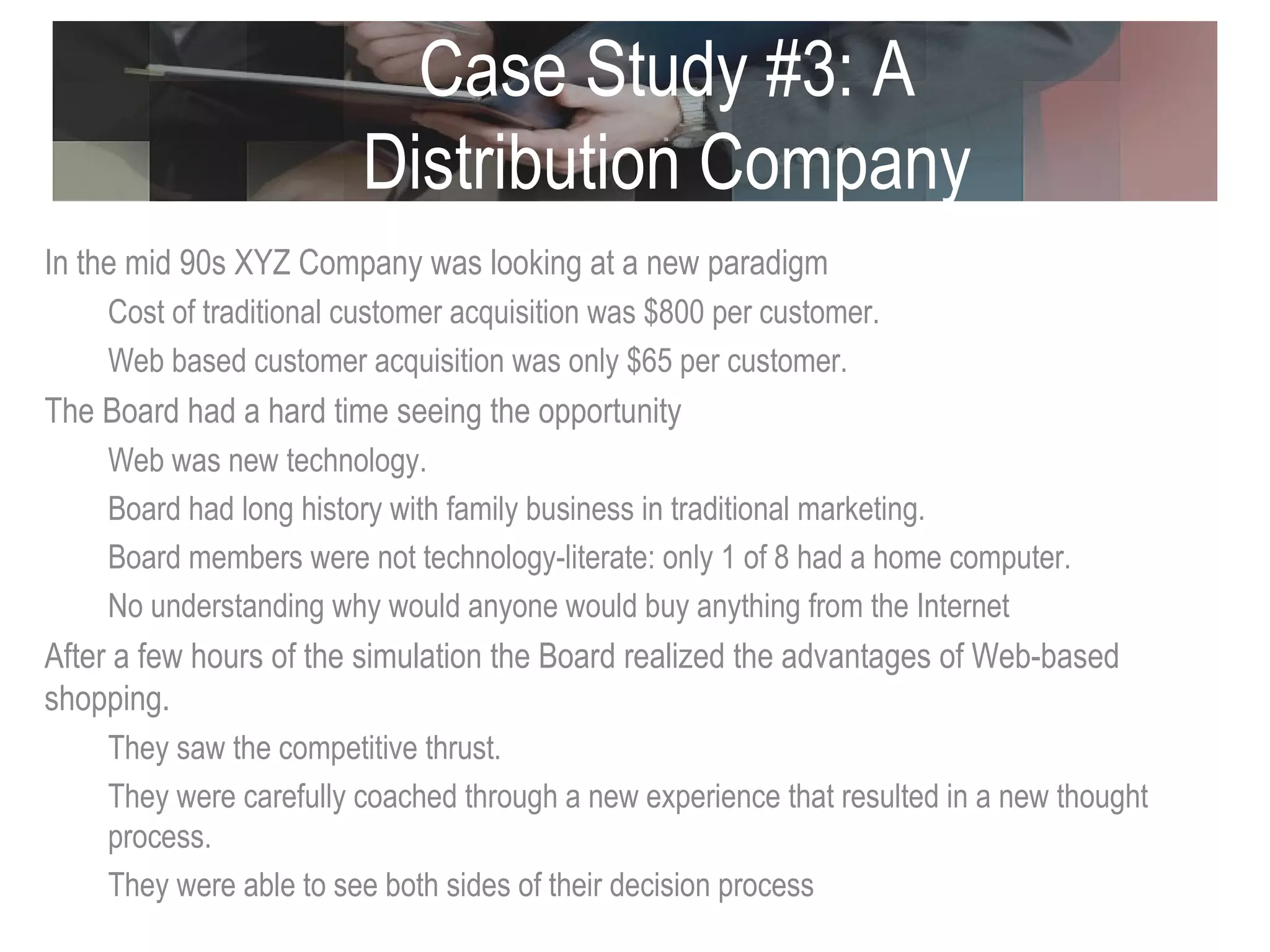 Case Study #3: A Distribution Company In the mid 90s XYZ Company was looking at a new paradigm Cost of traditional customer acquisition was $800 per customer. Web based customer acquisition was only $65 per customer. The Board had a hard time seeing the opportunity Web was new technology. Board had long history with family business in traditional marketing. Board members were not technology-literate: only 1 of 8 had a home computer. No understanding why would anyone would buy anything from the Internet After a few hours of the simulation the Board realized the advantages of Web-based shopping. They saw the competitive thrust. They were carefully coached through a new experience that resulted in a new thought process.  They were able to see both sides of their decision process 