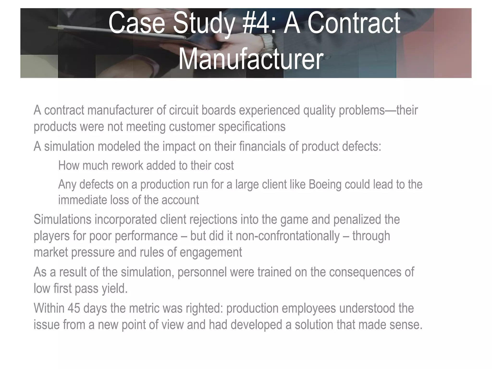 Case Study #4: A Contract Manufacturer  A contract manufacturer of circuit boards experienced quality problems—their products were not meeting customer specifications A simulation modeled the impact on their financials of product defects: How much rework added to their cost  Any defects on a production run for a large client like Boeing could lead to the immediate loss of the account  Simulations incorporated client rejections into the game and penalized the players for poor performance – but did it non-confrontationally – through market pressure and rules of engagement As a result of the simulation, personnel were trained on the consequences of low first pass yield.  Within 45 days the metric was righted: production employees understood the issue from a new point of view and had developed a solution that made sense.  