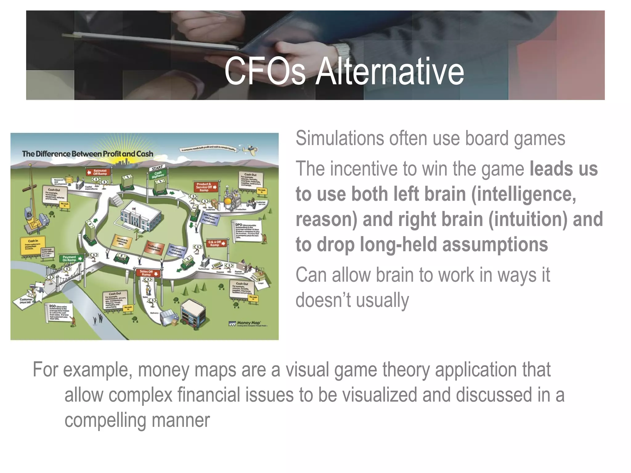 CFOs Alternative Approaches Simulations often use board games The incentive to win the game  leads us to use both left brain (intelligence, reason) and right brain (intuition) and to drop long-held assumptions Can allow brain to work in ways it doesn’t usually  For example, money maps are a visual game theory application that allow complex financial issues to be visualized and discussed in a compelling manner 