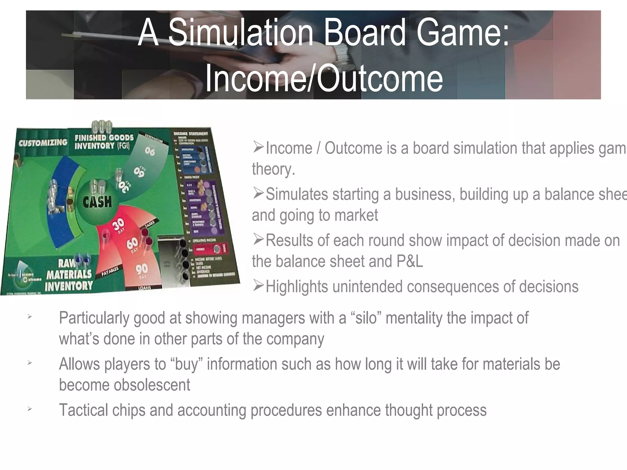 A Simulation Board Game: Income/Outcome Income / Outcome is a board simulation that applies game theory.  Simulates starting a business, building up a balance sheet and going to market Results of each round show impact of decision made on the balance sheet and P&L Highlights unintended consequences of decisions Particularly good at showing managers with a “silo” mentality the impact of what’s done in other parts of the company  Allows players to “buy” information such as how long it will take for materials be become obsolescent  Tactical chips and accounting procedures enhance thought process 