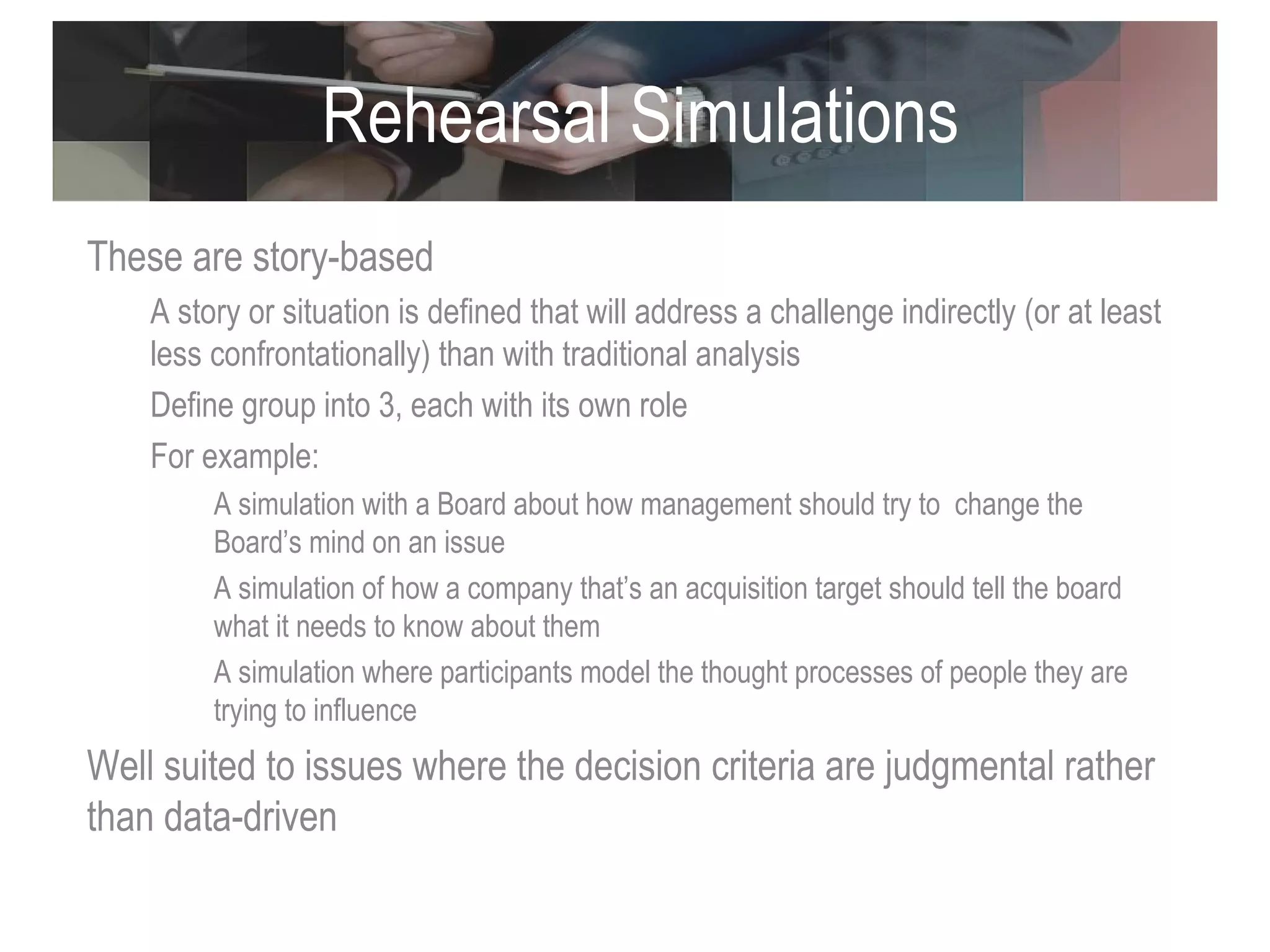Rehearsal Simulations These are story-based  A story or situation is defined that will address a challenge indirectly (or at least less confrontationally) than with traditional analysis Define group into 3, each with its own role For example: A simulation with a Board about how management should try to  change the Board’s mind on an issue A simulation of how a company that’s an acquisition target should tell the board what it needs to know about them A simulation where participants model the thought processes of people they are trying to influence Well suited to issues where the decision criteria are judgmental rather than data-driven 