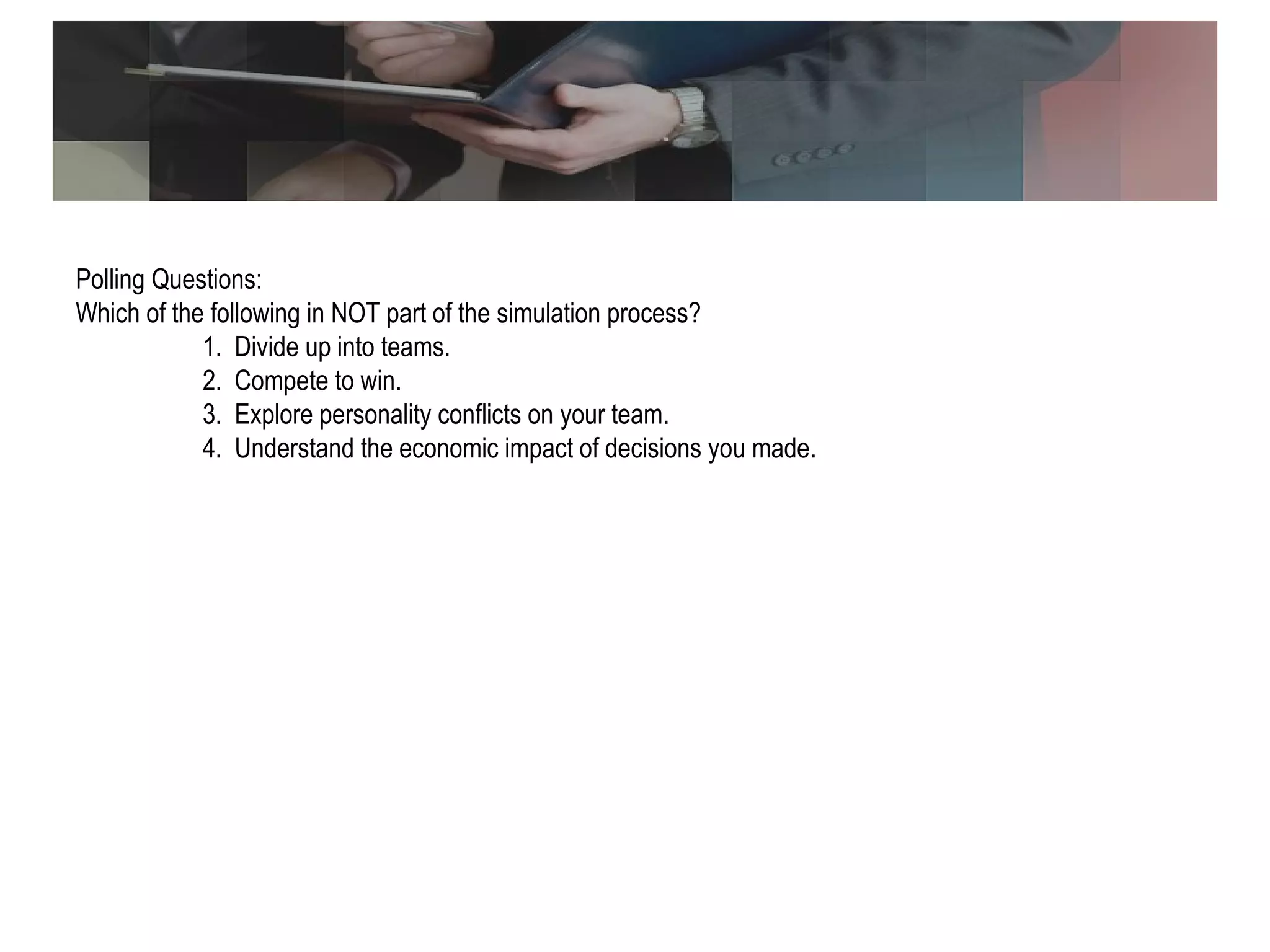 Polling Question Polling Questions: Which of the following in NOT part of the simulation process? 1.  Divide up into teams. 2.  Compete to win. 3.  Explore personality conflicts on your team. 4.  Understand the economic impact of decisions you made. 