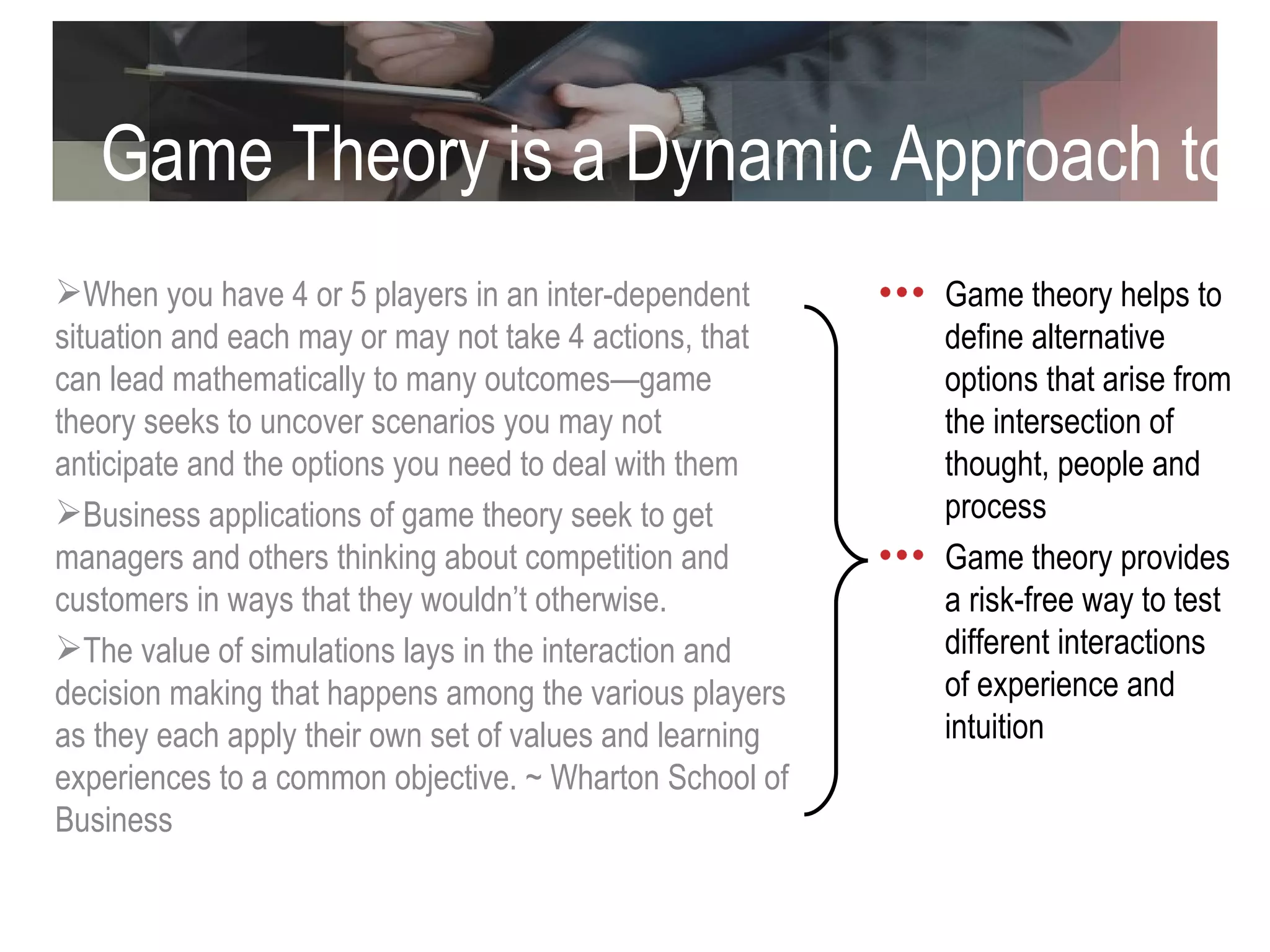 Game Theory is a Dynamic Approach to Decision Making (cont) When you have 4 or 5 players in an inter-dependent situation and each may or may not take 4 actions, that can lead mathematically to many outcomes—game theory seeks to uncover scenarios you may not anticipate and the options you need to deal with them Business applications of game theory seek to get managers and others thinking about competition and customers in ways that they wouldn’t otherwise.  The value of simulations lays in the interaction and decision making that happens among the various players as they each apply their own set of values and learning experiences to a common objective. ~ Wharton School of Business  Game theory helps to define alternative options that arise from the intersection of thought, people and process Game theory provides a risk-free way to test different interactions of experience and intuition 