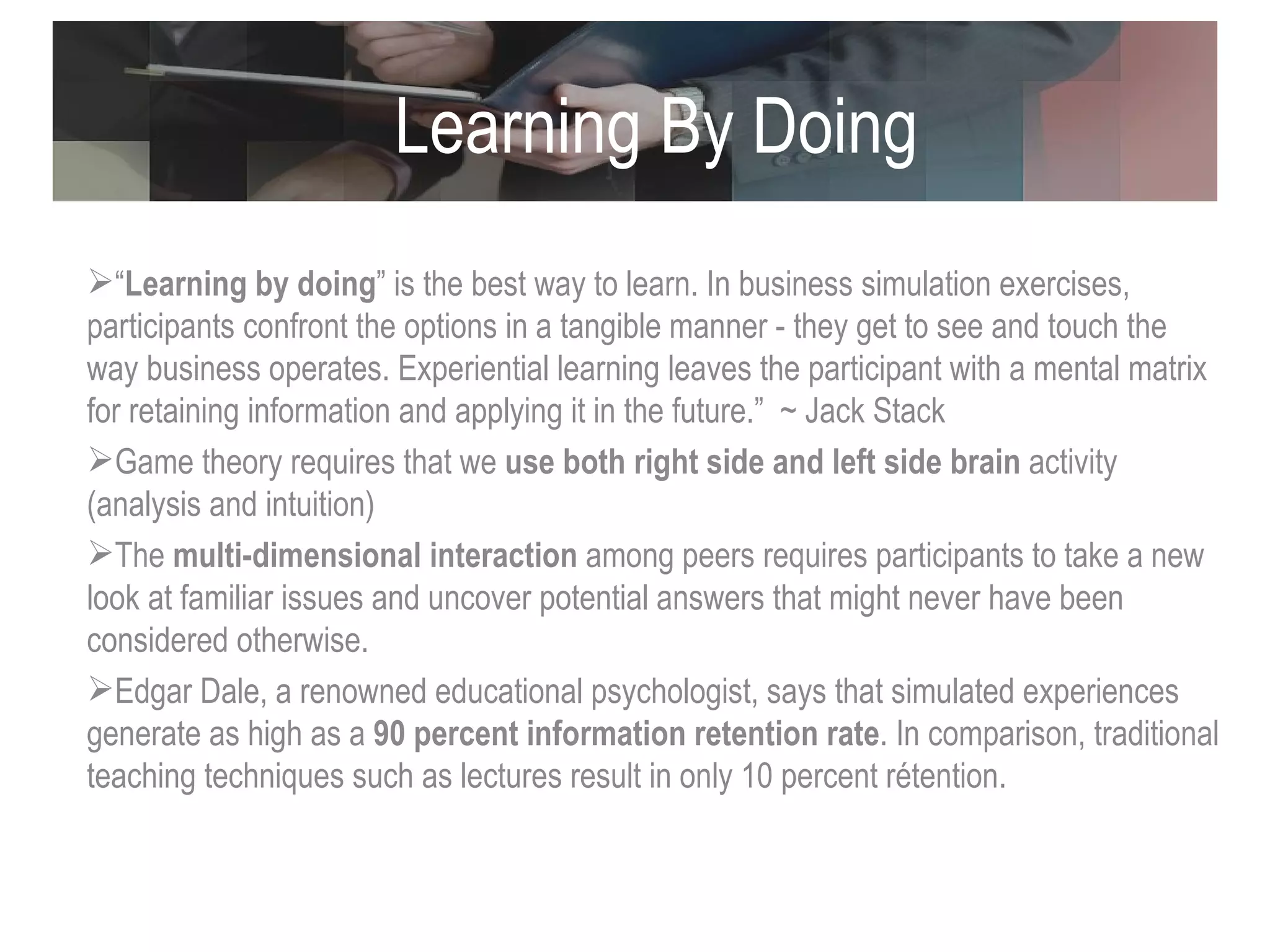 Learning By Doing “ Learning by doing ” is the best way to learn. In business simulation exercises, participants confront the options in a tangible manner - they get to see and touch the way business operates. Experiential learning leaves the participant with a mental matrix for retaining information and applying it in the future.”  ~ Jack Stack Game theory requires that we  use both right side and left side brain  activity (analysis and intuition)  The  multi-dimensional interaction  among peers requires participants to take a new look at familiar issues and uncover potential answers that might never have been considered otherwise. Edgar Dale, a renowned educational psychologist, says that simulated experiences generate as high as a  90 percent information retention rate . In comparison, traditional teaching techniques such as lectures result in only  10 percent rétention.  