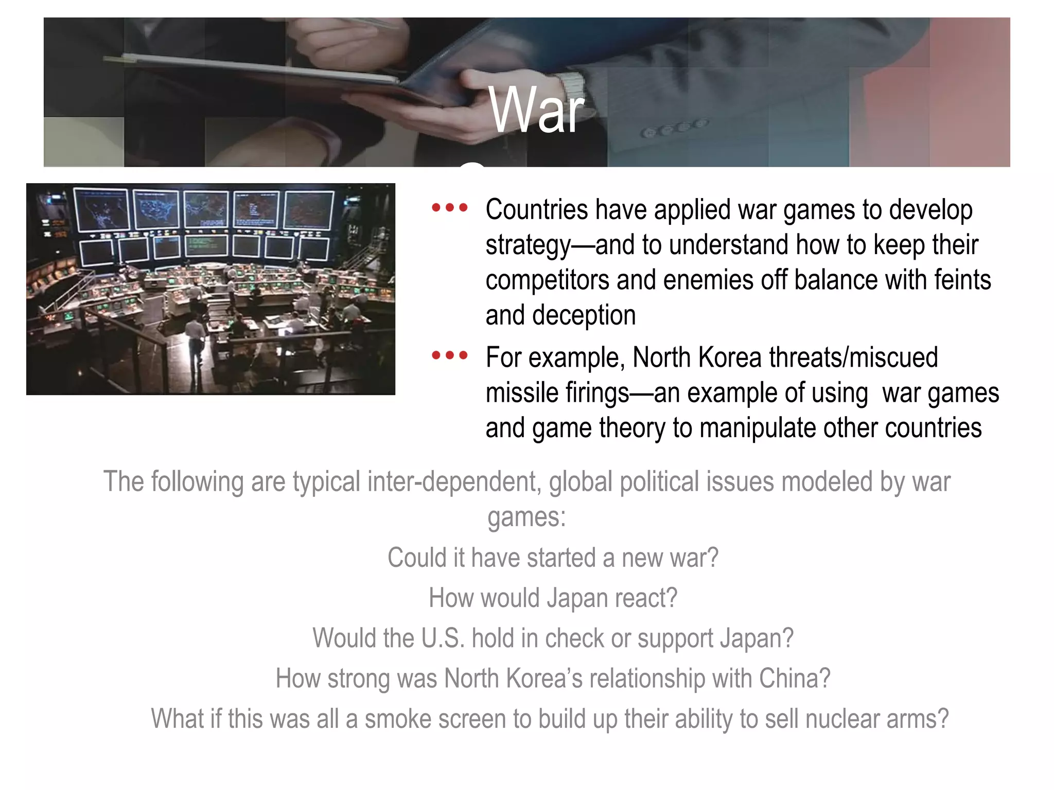 War Games The following are typical inter-dependent, global political issues modeled by war games: Could it have started a new war? How would Japan react? Would the U.S. hold in check or support Japan? How strong was North Korea’s relationship with China? What if this was all a smoke screen to build up their ability to sell nuclear arms?  Countries have applied war games to develop strategy—and to understand how to keep their competitors and enemies off balance with feints and deception For example, North Korea threats/miscued missile firings—an example of using  war games and game theory to manipulate other countries  