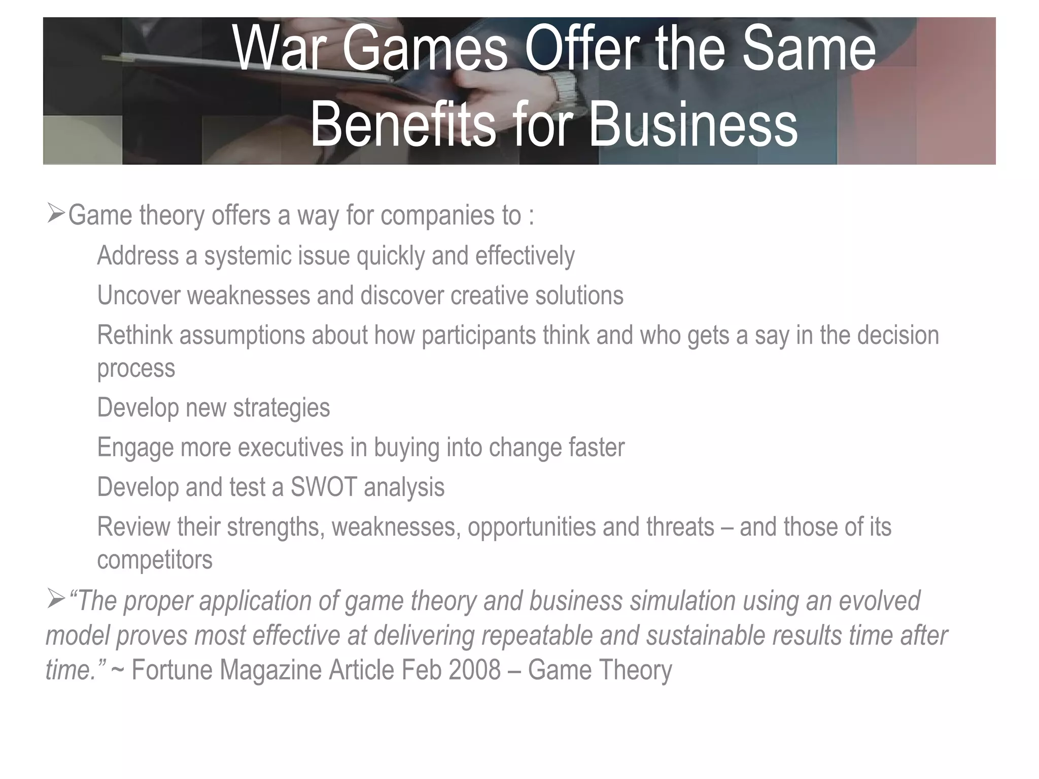 War Games Offer the Same Benefits for Business Game theory offers a way for companies to : Address a systemic issue quickly and effectively Uncover weaknesses and discover creative solutions  Rethink assumptions about how participants think and who gets a say in the decision process Develop new strategies Engage more executives in buying into change faster Develop and test a SWOT analysis Review their strengths, weaknesses, opportunities and threats – and those of its competitors “ The proper application of game theory and business simulation using an evolved model proves most effective at delivering repeatable and sustainable results time after time.”  ~ Fortune Magazine Article Feb 2008 – Game Theory 