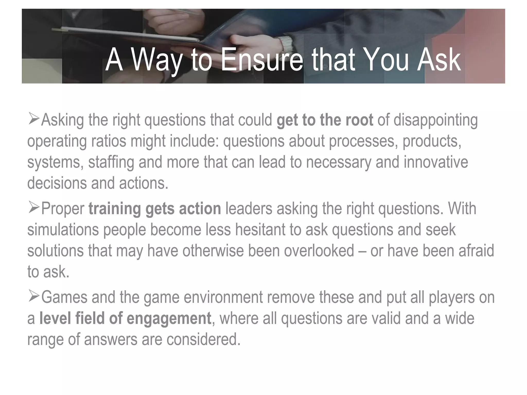 A Way to Ensure that You Ask the Right Questions Asking the right questions that could  get to the root  of disappointing operating ratios might include: questions about processes, products, systems, staffing and more that can lead to necessary and innovative decisions and actions. Proper  training gets action  leaders asking the right questions. With simulations people become less hesitant to ask questions and seek solutions that may have otherwise been overlooked – or have been afraid to ask.  Games and the game environment remove these and put all players on a  level field of engagement , where all questions are valid and a wide range of answers are considered. 