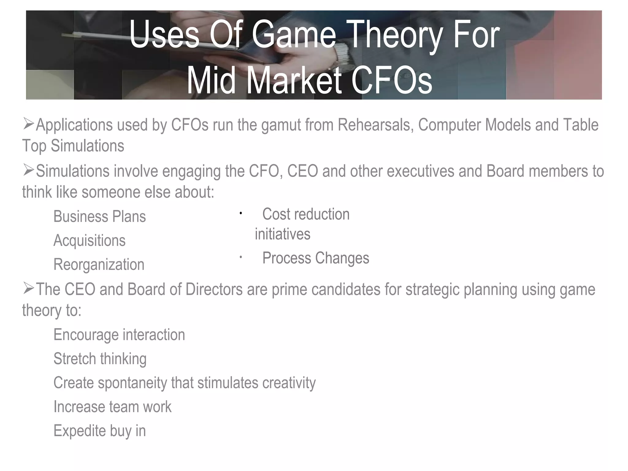 Uses Of Game Theory For Mid Market CFOs  Applications used by CFOs run the gamut from Rehearsals, Computer Models and Table Top Simulations  Simulations involve engaging the CFO, CEO and other executives and Board members to think like someone else about:  Business Plans Acquisitions Reorganization The CEO and Board of Directors are prime candidates for strategic planning using game theory to:  Encourage interaction Stretch thinking Create spontaneity that stimulates creativity Increase team work Expedite buy in Cost reduction initiatives Process Changes 