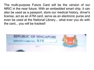 The multi-purpose Future Card will be the version of our NRIC in the near future. With an embedded smart chip, it can also be used as a passport, store our medical history, driver's license, act as an ATM card, serve as an electronic purse and even be used at the National Library... what ever you do with the card... you will be tracked! 