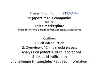 Presentation  to  Singapore media companies  and the  China marketplace (from the view of a trade advertising account executive) Outline: 1. Self introduction 2. Overview of China media players 3. Analysis on potential of collaborations 4. Leads identification 5. Challenges (Incomplete/ Required Information) 
