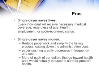 Pros  Single-payer saves lives.   Every individual will receive necessary medical coverage, regardless of age, health,  employment, or socio-economic status. Single-payer saves money. Reduce paperwork and simplify the billing process, cutting down the  administration  cost. paper-pushing greatly decreases in frequency and cost . More  of each of our dollars that go toward health care would actually be used to care for people's health . 