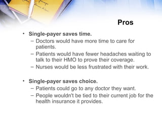 Pros  Single-payer saves time. Doctors would have more time to care for patients. Patients would have fewer headaches waiting to talk to their HMO to prove their coverage. Nurses would be less frustrated with their work. Single-payer saves choice. P atients could go to any doctor they want . People  wouldn't be tied to their current job for the health insurance it provides. 