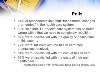 Polls  54% of respondents said that "fundamental changes are needed" in the health care system 36% said that "Our health care system has so much wrong with it that we need to completely rebuild it. 57% were dissatisfied with the quality of health care in this country 77% were satisfied with the health care they themselves received.  81% were dissatisfied with the cost of health care 52% were dissatisfied with the costs of their own health care According to a New York Times/CBS News poll in February 2007 