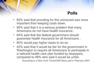 Polls  65% said that providing for the uninsured was more important than keeping costs down. 95% said that it is a serious problem that many Americans do not have health insurance.  64% said that the federal government should guarantee health insurance for all  Americans 。 60 % would pay higher taxes to do so.  43% said that it would be fair for the government in Washington to require all Americans to participate in a national health care plan funded by taxpayers, compared to 48% who said it would be unfair. According to a New York Times/CBS News poll in February 2007 