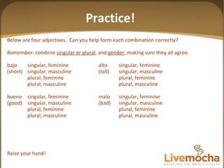 Practice! Below are four adjectives.  Can you help form each combination correctly? Remember: combine  singular or plural , and  gender , making sure they all agree. bajo singular, feminine alto singular, feminine (short) singular, masculine (tall) singular, masculine plural, feminine plural, feminine plural, masculine plural, masculine bueno singular, feminine malo singular, feminine (good) singular, masculine (bad) singular, masculine plural, feminine plural, feminine plural, masculine plural, masculine Raise your hand! 