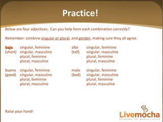 Below are four adjectives.  Can you help form each combination correctly? Remember: combine  singular or plural , and  gender , making sure they all agree. bajo singular, feminine alto singular, feminine (short) singular, masculine (tall) singular, masculine plural, feminine plural, feminine plural, masculine plural, masculine bueno singular, feminine malo singular, feminine (good) singular, masculine (bad) singular, masculine plural, feminine plural, feminine plural, masculine plural, masculine Raise your hand! Practice! 