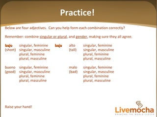 Below are four adjectives.  Can you help form each combination correctly? Remember: combine  singular or plural , and  gender , making sure they all agree. bajo singular, feminine baja alto singular, feminine (short) singular, masculine (tall) singular, masculine plural, feminine plural, feminine plural, masculine plural, masculine bueno singular, feminine malo singular, feminine (good) singular, masculine (bad) singular, masculine plural, feminine plural, feminine plural, masculine plural, masculine Raise your hand! Practice! 