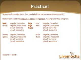 Below are four adjectives.  Can you help form each combination correctly? Remember: combine  singular or plural , and  gender , making sure they all agree. bajo singular, feminine baja alto singular, feminine (short) singular, masculine bajo (tall) singular, masculine plural, feminine bajas plural, feminine plural, masculine plural, masculine bueno singular, feminine malo singular, feminine (good) singular, masculine (bad) singular, masculine plural, feminine plural, feminine plural, masculine plural, masculine Raise your hand! Practice! 