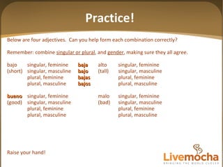 Below are four adjectives.  Can you help form each combination correctly? Remember: combine  singular or plural , and  gender , making sure they all agree. bajo singular, feminine baja alto singular, feminine (short) singular, masculine bajo (tall) singular, masculine plural, feminine bajas plural, feminine plural, masculine bajos plural, masculine bueno singular, feminine malo singular, feminine (good) singular, masculine (bad) singular, masculine plural, feminine plural, feminine plural, masculine plural, masculine Raise your hand! Practice! 