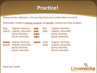 Below are four adjectives.  Can you help form each combination correctly? Remember: combine  singular or plural , and  gender , making sure they all agree. bajo singular, feminine baja alto singular, feminine (short) singular, masculine bajo (tall) singular, masculine plural, feminine bajas plural, feminine plural, masculine bajos plural, masculine bueno singular, feminine buena malo singular, feminine (good) singular, masculine (bad) singular, masculine plural, feminine plural, feminine plural, masculine plural, masculine Raise your hand! Practice! 