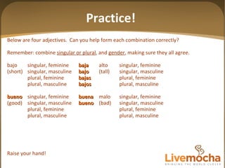 Below are four adjectives.  Can you help form each combination correctly? Remember: combine  singular or plural , and  gender , making sure they all agree. bajo singular, feminine baja alto singular, feminine (short) singular, masculine bajo (tall) singular, masculine plural, feminine bajas plural, feminine plural, masculine bajos plural, masculine bueno singular, feminine buena malo singular, feminine (good) singular, masculine bueno (bad) singular, masculine plural, feminine plural, feminine plural, masculine plural, masculine Raise your hand! Practice! 