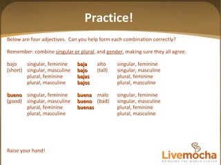 Below are four adjectives.  Can you help form each combination correctly? Remember: combine  singular or plural , and  gender , making sure they all agree. bajo singular, feminine baja alto singular, feminine (short) singular, masculine bajo (tall) singular, masculine plural, feminine bajas plural, feminine plural, masculine bajos plural, masculine bueno singular, feminine buena malo singular, feminine (good) singular, masculine bueno (bad) singular, masculine plural, feminine buenas plural, feminine plural, masculine plural, masculine Raise your hand! Practice! 