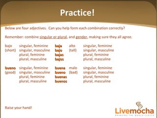 Below are four adjectives.  Can you help form each combination correctly? Remember: combine  singular or plural , and  gender , making sure they all agree. bajo singular, feminine baja alto singular, feminine (short) singular, masculine bajo (tall) singular, masculine plural, feminine bajas plural, feminine plural, masculine bajos plural, masculine bueno singular, feminine buena malo singular, feminine (good) singular, masculine bueno (bad) singular, masculine plural, feminine buenas plural, feminine plural, masculine buenos plural, masculine Raise your hand! Practice! 