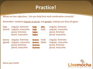Below are four adjectives.  Can you help form each combination correctly? Remember: combine  singular or plural , and  gender , making sure they all agree. bajo singular, feminine baja alto singular, feminine (short) singular, masculine bajo (tall) singular, masculine plural, feminine bajas plural, feminine plural, masculine bajos plural, masculine bueno singular, feminine buena malo singular, feminine (good) singular, masculine bueno (bad) singular, masculine plural, feminine buenas plural, feminine plural, masculine buenos plural, masculine Raise your hand! Practice! 