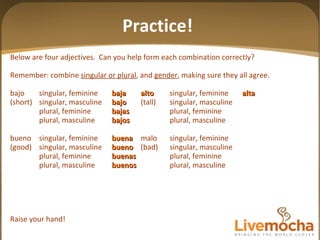 Below are four adjectives.  Can you help form each combination correctly? Remember: combine  singular or plural , and  gender , making sure they all agree. bajo singular, feminine baja alto singular, feminine alta (short) singular, masculine bajo (tall) singular, masculine plural, feminine bajas plural, feminine plural, masculine bajos plural, masculine bueno singular, feminine buena malo singular, feminine (good) singular, masculine bueno (bad) singular, masculine plural, feminine buenas plural, feminine plural, masculine buenos plural, masculine Raise your hand! Practice! 