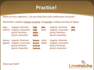 Below are four adjectives.  Can you help form each combination correctly? Remember: combine  singular or plural , and  gender , making sure they all agree. bajo singular, feminine baja alto singular, feminine alta (short) singular, masculine bajo (tall) singular, masculine alto plural, feminine bajas plural, feminine plural, masculine bajos plural, masculine bueno singular, feminine buena malo singular, feminine (good) singular, masculine bueno (bad) singular, masculine plural, feminine buenas plural, feminine plural, masculine buenos plural, masculine Raise your hand! Practice! 