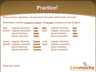 Below are four adjectives.  Can you help form each combination correctly? Remember: combine  singular or plural , and  gender , making sure they all agree. bajo singular, feminine baja alto singular, feminine alta (short) singular, masculine bajo (tall) singular, masculine alto plural, feminine bajas plural, feminine altas plural, masculine bajos plural, masculine altos bueno singular, feminine buena malo singular, feminine (good) singular, masculine bueno (bad) singular, masculine plural, feminine buenas plural, feminine plural, masculine buenos plural, masculine Raise your hand! Practice! 