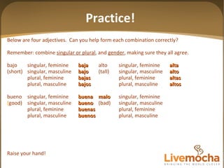 Below are four adjectives.  Can you help form each combination correctly? Remember: combine  singular or plural , and  gender , making sure they all agree. bajo singular, feminine baja alto singular, feminine alta (short) singular, masculine bajo (tall) singular, masculine alto plural, feminine bajas plural, feminine altas plural, masculine bajos plural, masculine altos bueno singular, feminine buena malo singular, feminine ( good) singular, masculine bueno (bad) singular, masculine plural, feminine buenas plural, feminine plural, masculine buenos plural, masculine Raise your hand! Practice! 