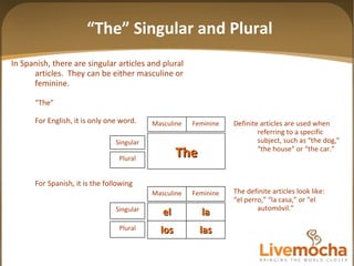 “ The” Singular and Plural In Spanish, there are singular articles and plural  articles.  They can be either masculine or feminine. “ The”  For English, it is only one word.  For Spanish, it is the following Definite articles are used when referring to a specific subject, such as “the dog,” “the house” or “the car.” The definite articles look like: “ el perro,” “la casa,” or “el autom óvil. ” The Feminine Masculine Singular Plural las los la el Feminine Masculine Singular Plural 
