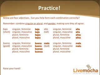 Below are four adjectives.  Can you help form each combination correctly? Remember: combine  singular or plural , and  gender , making sure they all agree. bajo singular, feminine baja alto singular, feminine alta (short) singular, masculine bajo (tall) singular, masculine alto plural, feminine bajas plural, feminine altas plural, masculine bajos plural, masculine altos bueno singular, feminine buena malo singular, feminine mala (good) singular, masculine bueno (bad) singular, masculine malo plural, feminine buenas plural, feminine plural, masculine buenos plural, masculine Raise your hand! Practice! 